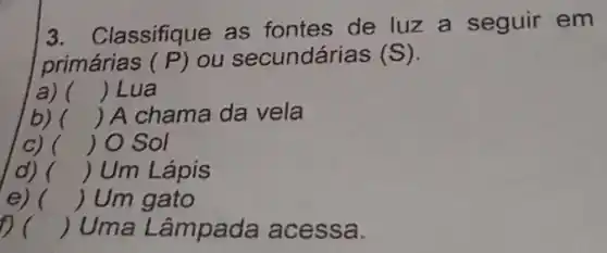 3. Classifique as fontes de luz a seguir em
primárias (P) ou secundárias (S)
a) () Lua
b) () A chama da vela
c) () O Sol
d) () Um Lápis
e) () Um gato
() Uma Lâmpada acessa.