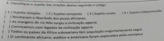 3. Classifique o sujeito das orações abaixo seguindo o código
(1) Sujeito Simples (2) Sujeito composto
(3) Sujeito oculto
(4) Sujeito indeterminado
() Roubaram a liberdade dos povos africanos.
() As margens do rio Nilo surgiu a civilização egípcia.
() Convivemos com legados da civilização egípcia.
() Todos os países da África subsaariana têm população majoritariamente negra.
() O continente africano, asiático e americano foram explorados pelos europeus