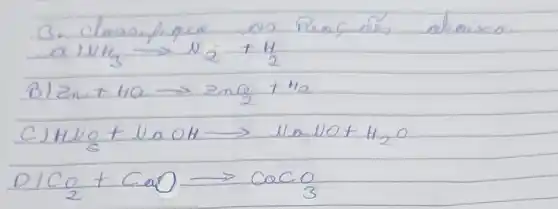 3. Classifique os Reocés obtaixo:
[

 ( a) ) mathrm(NH)_(3) longrightarrow mathrm(N)_(2)+mathrm(H)_(2) 
 ( B) ) mathrm(Zn)+mathrm(HC) longrightarrow mathrm(ZnO)_(2)+mathrm(H)_(2)

]
C) mathrm(HNO)_(5)+mathrm(NaOH) longrightarrow mathrm(Na) mathrm(NO)+mathrm(H)_(2) mathrm(O) 
[
mathrm(OICO)_(2)+mathrm(CaO) longrightarrow mathrm(CaCO)_(3)
]