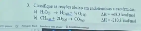 3. Classifique as reaçōes abaixo em endotérmicas e exotérmicas:
a) H_(2)O_((l))arrow H_(2)(g)+1/2O_(2)(g)
Delta H=+68,3kcal/mol
b) CH_(4(g))+2O_(2(g))arrow CO_(2(g))
Delta H=-210,8kcal/mol