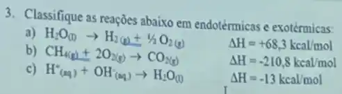 3. Classifique as reaçôes abaixo em endotérmicas e exotérmicas:
H_(2)O_((1))arrow H_(2)(g)+1/2O_(2)(g)
Delta H=+68,3kcal/mol
b)
CH_(4(g))+2O_(2(g))arrow CO_(2(g))
Delta H=-210,8kcal/mol
c) H_((aq))^++OH_((aq))^-)arrow H_(2)O_((l))
Delta H=-13kcal/mol