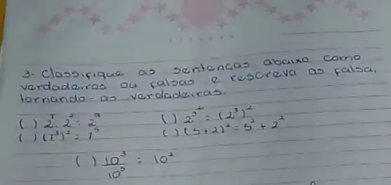 3. Classifique as sentencas abaixo como verdadeiros ou falsas e rescreva as falsa. tornando - as verdadeiras.
() 2^2 cdot 2^2=2^a 
() 2^3=(2^3)^2 
() (7^3)^2=7^3 
() (5+2)^2=5^2+2^2 
() (10^3)/(10^3)=10^2