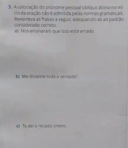 3. A colocação do pronome pessoal oblíquo átono no ini-
cio da oração não é admitida pelas normas gramaticais.
Reescreva as frases a seguir, adequando-as ao padrão
considerado correto.
a) Nos ensinaram que isso está errado.
b) Me disseste toda a verdade?
c) Te dei o recado ontem.