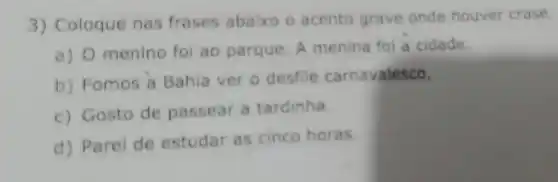 3) Coloque nas frases abaixo o acento grave onde houver crase.
a) 0 menino foi ao parque. A menina fol a cidade
b) Fomos a Bahia ver 0 desfile carnavalesco.
c) Gosto de passear a tardinha.
d) Parei de estudar as cinco horas.