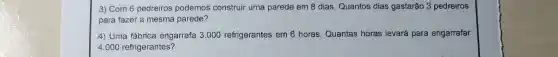 3) Com 6 pedreiros podemos' construir uma pareide em 8 dias. Quantos dias gastarão 3 pedreiros
para fazer a mesma parede?
4) Uma fábrica engarrafa 3.000 refrigerantes em 6 horas. Quantas horas levará para engarrafar
4.000 refrigerantes?