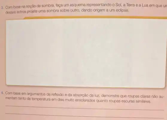 3. Com base na noção de sombra, faça um esquema representando o Sol, a Terra e a Lua em que un
desses astros projete uma sombra sobre outro, dando origem a um eclipse.
4. Com base em argumentos da reflexão e da absorção da luz demonstre que roupas claras não au-
mentam tanto de temperatura em dias muito ensolarados quanto roupas escuras similares.
__