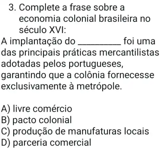 3. Com plete a fras e sob re a
econ omia c olon ial bras ileira no
século XVI:
A implan tacão do __ foi u ma
das princ rátic as me rcantilistas
adot adas pelos p ortugues es,
gara ntindo que a c olônia fornec esse
exclus ivame nte à metrópol e.
A) livre comé rcio
B) pac to co loni al
C) prod ucão de ma nufa turas locals
D) p arceria come rcial