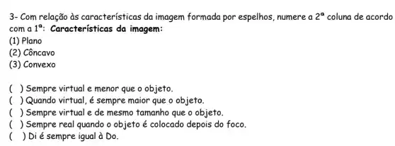 3- Com relação às características da imagem formada por espelhos, numere a 2^a coluna de acordo
com a 1^a : Características da imagem:
(1) Plano
(2) Côncavo
(3) Convexo
( ) Sempre virtual e menor que o objeto.
( ) Quando virtual, é sempre maior que o objeto.
( ) Sempre virtual e de mesmo tamanho que o objeto.
() Sempre real quando o objeto é colocado depois do foco.
() Di é sempre igual à Do.