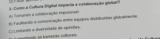 3- Como a Cultura Digital impacta a colaboração global?
A) Tomando a colaboração impossivel.
B) Facilitando a comunicação entre equipes distribuídas globalmente.
C) Limitando a diversidade de opiniōes.
Aumentando as barreiras culturais.