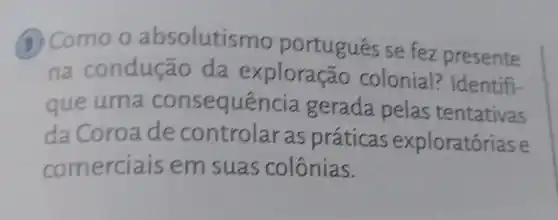 (3) Como o absolutismo português se fez presente
na conduçã io da exploraçã o colonial? Identifi-
que uma consequência gerada pelas tentativas
da Coroa de controlar as práticas exploratórias e
comerciais em suas colônias.