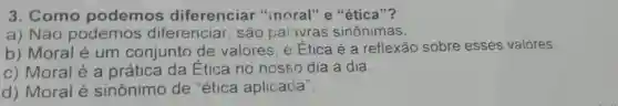 3. Como podemos diferenciar "incral" e "ética"?
a) Não podemos diferenciar, são palavras sinônimas.
b) Moral é um conjunto de valores. e Etica é a reflexão sobre esses valores.
c) Moral é a prática da Ética no nosso dia a dia.
d) Moral é sinônimo de "ética aplicada".