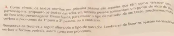 3. Como vimos, os textos escritos em primeira pessoa são que têm como
personagens, enquanto os textos narrados em terceira pessoa apresentarum texto precisamos muds
um ponto de vista de al
verbos e pronomes da 1^circ  para a 3^circ  pessoa, ou o contrário.
Reescreva os trechos a seguir alterando o tipo de narrador. Lembre-se de fazer os ajustes necessário
verbos e formas verbais, assim como nos pronomes.