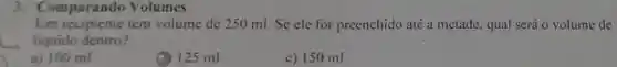 3. Comparando Volumes
Um recipiente tem volume de 250 ml. Se ele for preenchido até a metade, qual será o volume de
liquido dentro?
a) 100 ml
(1) 125 ml
c) 150 ml