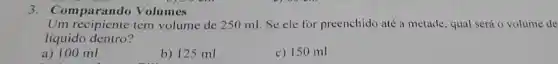 3. Comparando Volumes
Um recipiente tem volume de 250 ml Se ele for preenchido até a metade, qual será o volume de
líquido dentro?
a) 100 ml
b) 125 ml
c) 150 ml