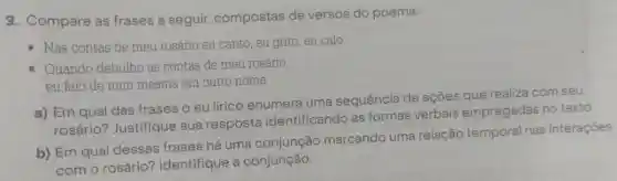 3. Compare as frases a seguir compostas de versos do poema:
- Nas contas de meu rosário eu canto, eu grito, eu calo.
- Quando debulho as contas de meu rosário,
eu falo de mim mesma em outro nome.
a) Em qual das frases o eu lírico enumera uma sequência de ações que realiza com seu
rosário?Justifique sua resposta identificando as formas verbais empregadas no texto.
b) Em qual dessas frases há uma conjunção marcando uma relação temporal nas interações
com o rosário?Identifique a conjunção.