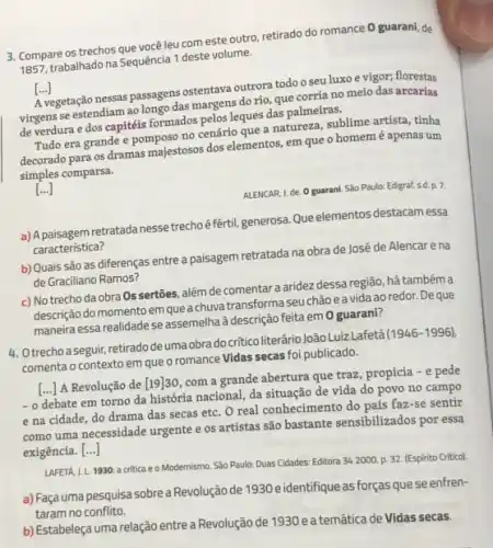 3. Compare os trechosque vocé leu com este outro retirado do romance 0 guarani, de
1857, trabalhado na Sequência 1 deste volume.
[ldots ]
A vegetação nessas passagens ostentava outrora todo o seu luxo e vigor;florestas
virgens se estendiam ao longo das margens do rio que corria no meio das arcarias
de verdura e dos capitéis formados pelos leques das palmeiras.
Tudo era grande e pomposo no cenário que a natureza, sublime artista, tinha
decorado para os dramas majestosos dos elementos, em que o homemé apenas um
simples comparsa.
[ldots ]
ALENCAR, I. de. O guarani São Paulo: Edigraf, s.d. p. 7.
a) A paisagem retratadanesse trechoê-fértil, generosa. Que elementos destacam essa
característica?
b) Quais são as diferenças entre a paisagem retratada na obra de José de Alencare na
de Graciliano Ramos?
c) No trecho da obra Os sertões, além de comentara aridez dessa região, há tambéma
descrição do momento em quea chuva transformaseu chão eavida ao redor. De que
maneira essa realidade se assemelha à descrição feita em 0 guarani?
4. Otrechoa seguir, retirado deuma obra docritico literário João Luiz Lafeta
(1946-1996)
comenta o contexto em que o romance Vidas secas foi publicado.
()
A Revolução de [19]30 com a grande abertura que traz, propicia -e pede
-0
debate em torno da historia nacional, da situação de vida do povo no campo
e na cidade, do drama das secas etc O real conhecimento do país faz-se sentir
como uma necessidade urgente e os artistas são bastante sensibilizados por essa
exigência. ()
LAFETÁ, I. L. 1930: a critica e o Modernismo. Sao Paulo: Duas Cidades: Editora 34 2000. p. 32 (Espirito Critico).
a) Façauma pesquisa sobrea Revolução de 1930e identifique as forças que se enfren-
taram no conflito.
b) Estabeleça uma relação entre a Revolução de 1930 e a temática de Vidas secas.