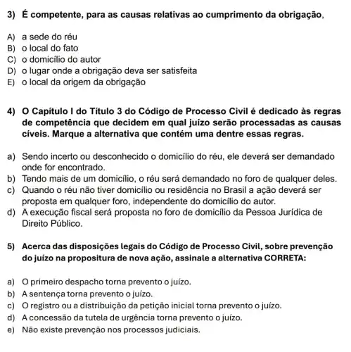 3) É competente, para as causas relativas ao cumprimento da obrigação,
A) a sede do réu
B) o local do fato
C) o domicílio do autor
D) o lugar onde a obrigação deva ser satisfeita
E) o local da origem da obrigação
4) O Capitulo I do Título 3 do Código de Processo Civil é dedicado às regras
de competência que decidem em qual juízo serão processadas as causas
civeis. Marque a alternativa que contém uma dentre essas regras.
a) Sendo incerto ou desconhecido o domicilio do réu, ele deverá ser demandado
onde for encontrado.
b) Tendo mais de um domicilio, o réu será demandado no foro de qualquer deles.
c) Quando o réu não tiver domicilio ou residência no Brasil a ação deverá ser
proposta em qualquer foro, independente do domicilio do autor.
d) A execução fiscal será proposta no foro de domicilio da Pessoa Jurídica de
Direito Público.
5) Acerca das disposições legais do Código de Processo Civil, sobre prevenção
do juízo na propositura de nova ação, assinale a alternativa CORRETA:
a) O primeiro despacho torna prevento o juízo.
b) A sentença torna prevento o juizo.
c) O registro ou a distribuição da petição inicial torna prevento o juízo.
d) A concessão da tutela de urgência torna prevento o juízo.
e) Não existe prevenção nos processos judiciais.