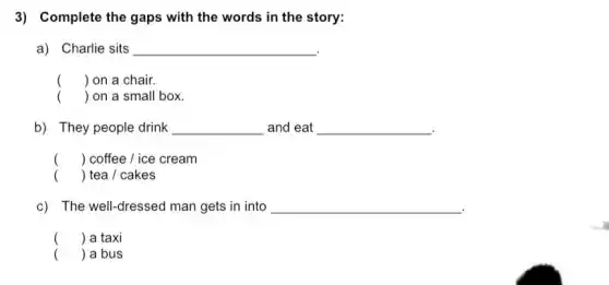 3) Complete the gaps with the words in the story:
a) Charlie sits __
() on a chair.
() on a small box.
b) They people drink __ and eat __
() coffee / ice cream
() tea / cakes
c) The well-dressed man gets in into __
() a taxi
( ) a bus