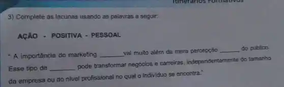 3) Complete as lacunas usando as palavras a seguir:
ACÁO - POSITIVA - PESSOAL
* A importância do marketing __
vai muito além da mera percepção __ do público.
Esse tipo de __
pode transformar negócios e carreiras , independentemente do tamanho
da empresa ou do nivel profissional no qual o individuo se encontra."