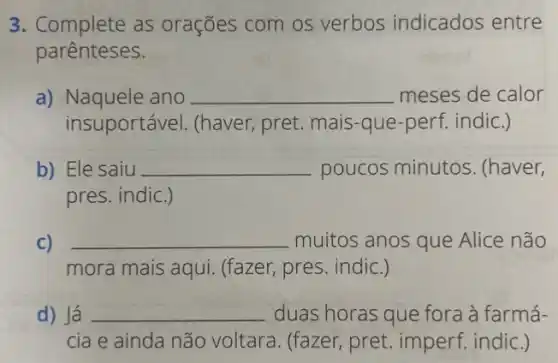 3. Complete as orações com os verbos indicados entre
parênteses.
a) Naquele ano __ meses de calor
insuportável. (haver pret. mais-que-perf indic.)
b) Ele saiu __ poucos minutos . (haver,
pres. indic.)
C) __ muitos anos que Alice não
mora mais aqui.(fazer, pres. indic.)
d) Já __ duas horas que fora à farmá-
cia e ainda não voltara. (fazer, pret imperf. indic.)