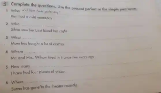 3 Complete the questions. Use the present perfect or the simple past tense.
1 What did Ken have yesterday?
__
Ken had
yesterday
2 Who __
Silvia saw her best friend last night.
3 What __
Mom has bought a lot of clothes.
4 Where
__
Mr.and Mrs . Wilson lived in France two years ago.
many
__
have
6 Where
__
Susan has gone to the theater recently.