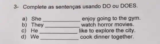 3- Complete as sentenças usando DO ou DOES.
a) She __ enjoy going to the gym.
b) They __ watch horror movies.
c) He __ like to explore the city.
d) We __ cook dinner together.