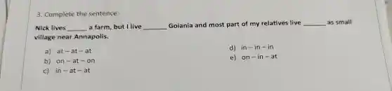 3. Complete the sentence:
Nick lives __ a farm, but I live __ Goiania and most part of my relatives live __ as small
village near Annapolis.
a) at-at - at
d) in-in - In
b) on -at-on
e) on -in-at
c) in-a t-at