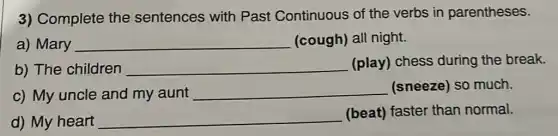3) Complete the sentences with Past Continuous of the verbs in parentheses.
a) Mary __ (cough) all night.
b) The children __ (play) chess during the break.
c) My uncle and my aunt
__ (sneeze) so much.
d) My heart __ (beat) faster than normal.