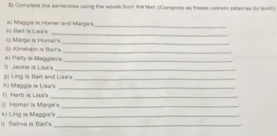 3) Complete the sentences using the words from the text. (Complete as frases usando palavras do toxto)
a) Maggie is Homer and Marge's __
b) Bart is Lisa's __
c) Marge is Homer's __
d) Abraham is Bart's __
e) Patty is Maggies's __
f) Jackie is Lisa's	__
g) Ling is Bart and Lisa's __
h) Maggie is Lisa's __
1) Herb is Lisa's __
i) Homer is Marge's __
k) Ling is Maggie's __
I) Selma is Bart's __