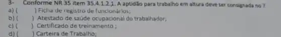 3- Conforme NR 35 item 35.4.1.2.1 A aptidão para trabalho em altura deve ser consignada no?
a) () Ficha de registro de funcionários;
b) () Atestado de saúde ocupacional do trabalhador;
c) () Certificado de treinamento ;
d) ( ) Carteira de Trabalho;