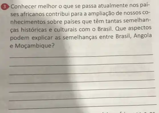 3 Conhecer melhor o que se passa atualmente nos paí-
ses africanos contribui para a ampliação de nossos co-
nhecimen tos sobre paises que têm tantas semelhan-
cas históricas e culturais com o Brasil. Que aspectos
podem explicar as semelhan as entre Brasil , Angola
e Moçambique?
__