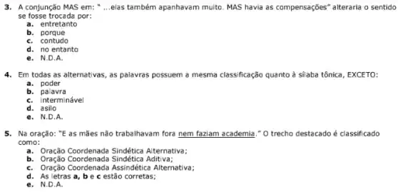 3. A conjunção MAS em: __ elas também apanhavam muito MAS havia as compensações " alteraria o sentido
se fosse trocada por:
a. entretanto
b.porque
C. contudo
d. no entanto
e. N.D.A.
4. Em todas as alternativas , as palavras possuem a mesma classificação quanto à silaba tônica, EXCETO:
a. poder
b. palavra
C. interminável
d. asilo
e. N.D.A.
5. Na oração: "E as mães não trabalhavam fora nem faziam academia ." O trecho destacado é classificado
como:
a. Oração Coordenada Sindética Alternativa;
b. Oração Coordenada Sindética Aditiva;
C. Oração Coordenada Assindética Alternativa;
d. As letras a , be c estão corretas;
e. N.D.A.