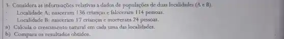 3- Considera as informações relativas a dados de populações de duas localidades (AeB)
Localidade A:nasceram 136 crianças e faleceram 114 pessoas.
Localidade B : nasceram 17 crianças e morreram 24 pessoas.
a) Calcula o crescimento natural em cada uma das localidades.
b) Compara os resultados obtidos.