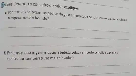 __
(3) Considerando o conceito de calor, explique:
a) Por que, ao colocarmos pedras de gelo em um copo de suco, ocorre a diminuição da
temperatura do líquido?
__
b) Por que se não ingerirmos uma bebida gelada em curto período ela passa a
apresentar temperaturas mais elevadas?
__