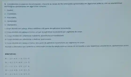 3) Considerando os aspectos dos artrópodes, relacione as classes do filo Arthropoda apresentadas em algarismos arábicos, com as caracteristicas
morfológicas apresentadas em algarismos romanos:
1 - Insetos
2- Crustáceos
3- Aracnideos
4- Quilópodes
5 - Diplópodes
1. Corpo dividido em cabeça, tóraxe abdôme:trés pares de apêndices locomotores.
II. Corpo dividido em cabeça e tronco: um par de apêndices locomotores por segmento do corpo.
III. Corpo dividido em cefalotórax e abdôme: aparelho bucal mandibulado.
IV. Corpo dividido em cefalotorax e abdóme: quelicerados.
V. Corpo dividido em cabeça e tronco; dois pares de apêndices locomotores por segmento do corpo.
Assinale a alternativa que contenha a combinação correta da relação entre as classes de artrópodes e suas respectivas caracteristicas as, apresentadas acima.
Alternativas:
a) 1-2;II-4;III-1;IV-5;V-3.
b) 1-3;11-2;111-4;1V-1;V-5.
c) 1-1;11-5;111-3;1V-2;V-4.
d) 1-1;11-4;111-2;N-3;V-5.
e) 1-2;Vert -5;Vert vert -1;vert V-3;V-4.