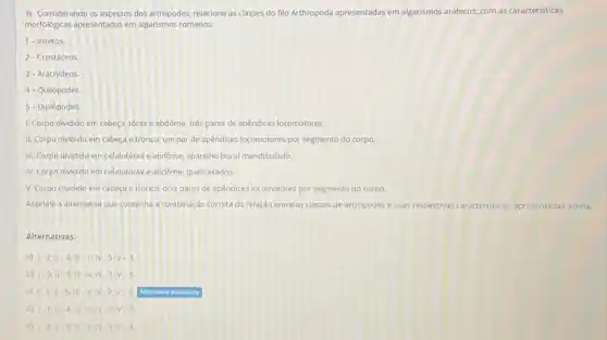 3) Considerando os aspectos dos artrópodes, relacione as classes do filo Arthropoda apresentadas em algarismos arábicos com as caracteristicas
morfologicas apresentadas emalgarismos romanos:
1-Insetos.
2- Crustáceos
3- Aracnideos
4- Quilópodes.
5 - Diplópodes.
1. Corpo dividido em cabeça, tóraxe abdóme:trés pares de apêndices locomotores.
II. Corpo dividido em cabeça e tronco: um par de apêndices locomotores por segmento do corpo.
III. Corpo dividido em cefalotorax e abdôme; aparelho bucal mandibulado.
IV. Corpo dividido em cefalotorax e abdôme: quelicerados.
V. Corpo dividido em cabeça e tronco; dois pares de apendices locomotores por segmento do corpo.
Assinale a alternativa que contenha a combinação correta da relação entre as classes de artrópodes e suas respectivas caracteristicas icas, apresentadas acima.
Alternativas:
a) vert -2;Vert -4;Vert vert 1-1;Vert -5;v-3
b) vert -3;Vert -2;Vert vert -4;vert N-1vert -v
c) (-1):-5ill-3.N-2,V-4, Atmonia windus
d) vert -1;Vert -4;Vert vert -2;vert v-3;v-5
e) (-2;1)-5;11-1;1-3;v-4