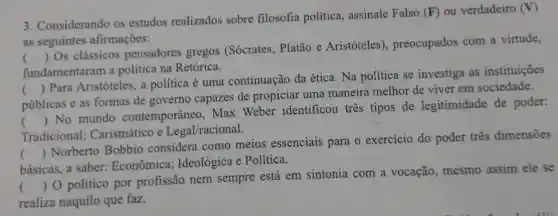 3. Considerando os estudos realizados sobre filosofia política, assinale Falso
(F) ou verdadeiro (V)
as seguintes afirmações:
fundamentaram a política na Retórica.
()
 Os clássicos pensadores gregos (Sócrates, Platão e Aristóteles), preocupados com a virtude,
públicas e as formas de governo capazes de propiciar uma maneirà melhor de viver em sociedade.
()
 Para Aristóteles, a política é uma continuação da ética . Na política se investiga as instituições
Tradicional;Carismático e Legal/racional.
()
 No mundo contemporâneo, Max Weber identificou tres tipos de legitimidade de poder:
básicas, a saber:Econômica Ideológica e Política.
()
 Norberto Bobbio considera como meios essenciais para o exercício do poder tres dimensões
()
 0 politico por profissão nem sempre está em sintonia com a vocação, mesmo assim ele se
realiza naquilo que faz.