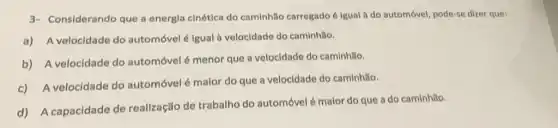 3- Considerando que a energia cinética do caminhão carregado é lgual a do automóvel, pode-se dizer que:
a) A velocidade do automóvel é igual à velocidade do caminhão.
b) A velocidade do automóvel é menor que a velocidade do caminhão.
c) A velocidade do automóvel é malor do que a velocidade do caminhão.
d) A capacidade de realização de trabalho do automóvelé malor do que a do caminhǎo.