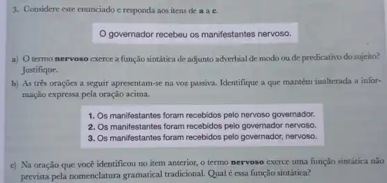 3. Considere este enunciado e responda aos itens de a a c.
governador recebeu os manifestantes nervoso.
a) Otermo nervoso exerce a função sintática de adjunto adverbial de modo ou de predicativo do sujeito?
Justifique.
b) As três orações a seguir apresentam-se na voz passiva. Identifique a que mantém inalterada a infor-
mação expressa pela oração acima.
1. Os manifestantes foram recebidos pelo nervoso governador.
2. Os manifestantes foram recebidos pelo governador nervoso.
3. Os manifestantes foram recebidos pelo governador nervoso.
c) Na oração que você identificou no item anterior, o termo nervoso exerce uma função sintática não
prevista pela nomenclatura gramatical tradicional. Qual é essa função sintática?