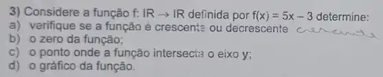 3) Considere a função f:Rarrow R definida por f(x)=5x-3 determine:
a) verifique se a função é crescente ou decrescente
b) ozero da função;
C) 0 ponto onde a função interseci:a o eixo y;
d) 0 gráfico da função.