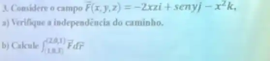 3. Considere o campo overrightarrow (F)(x,y,z)=-2xzi+senyj-x^2k
a) Verifique a independência do caminho.
b) Calcule int _((1,0,3))^(2,1)overrightarrow (F)doverrightarrow (r)