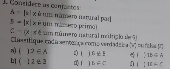 3. Considere os conjuntos:
A= xvert xin um nimero natural par B= xvert xin um nimero primo 
C= xvert x & um nimero natural miltiplo de 6 
Classifique cada sentença como verdadeira (
V ) ou falsa (F)
a) ( ( ) 2in A
C) ( ( ) notin B
e) ( ( )16in A
b) ( ( ) notin B
d) ( ( ) in in 
f) ( ( )16in C