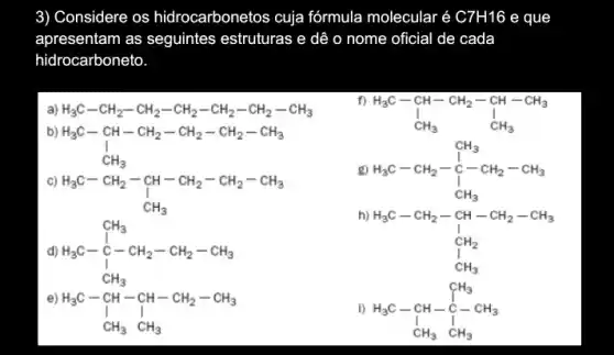 3) Considere os hidrocarbonetos cuja fórmula molecular é C7H16 e que
apresentam as seguintes estruturas e dê o nome oficial de cada
hidrocarboneto
a) H_(3)C-CH_(2)-CH_(2)-CH_(2)-CH_(2)-CH_(2)-CH_(3)
b)
H_(3)C-CH-CH_(2)-CH_(2)-CH_(2)-CH_(3) I_(CH_(3))
C)
H_(3)C-CH_(2)-underset (CH)(CH)-CH_(2)-CH_(2)-CH_(3) CH_(3)
f)
H_(3)C-CH-CH_(2)-CH-CH_(3) downarrow CH_(3) CH_(3)
g) H_(3)C-CH_(2)-underset (1)(C)-CH_(2)-CH_(3) uparrow CH_(3)
d) H_(3)C-{}^C
h)
H_(3)C-CH_(2)-CH-CH_(2)-CH_(3) downarrow C_(1)H_(2) CH_(3)
e)
H_(3)C-CH-CH-CH_(2)-CH_(3) downarrow CH_(3)CH_(3)
i) H_(3)C-CH_(3)-CH_(3) H_(3)CH_(3)