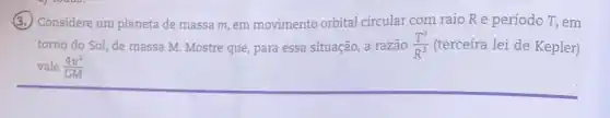 (3.) Considere um planeta de massa m, em movimento orbital circular com raio Re período T,em
torno do Sol, de massa M. Mostre que para essa situação, a razão (T^2)/(R^3) (terceira lei de Kepler)
vale (4pi ^2)/(GM)