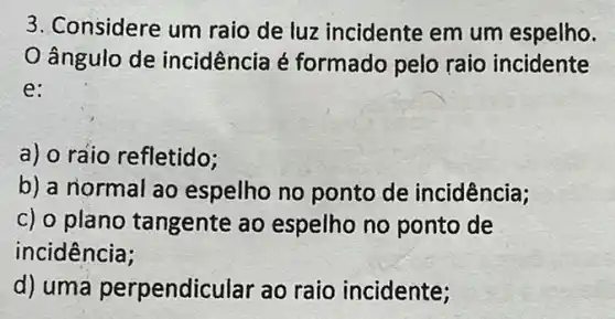 3. Considere um raio de luz incidente em um espelho.
ângulo de incidência é formado pelo raio incidente
e:
a) o raio refletido;
b) a normal ao espelho no ponto de incidência;
c) o plano tangente ao espelho no ponto de
incidência;
d) uma perpendic ular ao raio incidente;