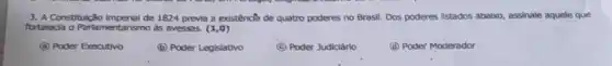 3. A Constitulção imperial de 1824 previa a existência de quatro poderes no Brasil. Dos poderes listados ababo, assinale aquele que
fortalecia o Partamentarismo as aveses. (1,0)
(a) Poder Executivo
(D) Poder Legislativo
(C) Poder Judiciário
(d) Poder Moderador