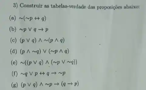 3) Construir as tabelas -verdade das proposições abaixo:
(a) sim (sim prightarrow q)
(b) sim pvee qarrow p
(c) (pvee q)wedge sim (pwedge q)
(d) (pwedge sim q)vee (sim pwedge q)
(e) sim ((pvee q)wedge (sim pvee sim q))
(f) sim qvee prightarrow qarrow sim p
(g) (pvee q)wedge sim parrow (qarrow p)