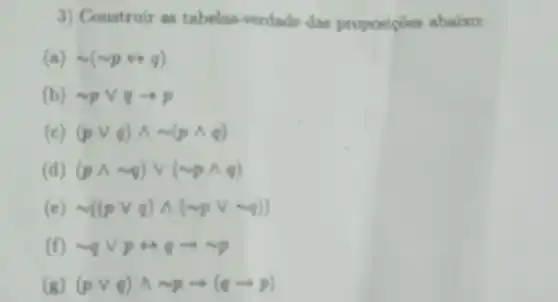 3) Construir as tabelas -verdade das proposiçoes abaixo:
(a) sim (sim prightarrow q)
(b) sim pvee qarrow p
(c) (pvee q)wedge sim (pwedge q)
(pwedge sim q)vee (sim pwedge q)
(e) sim ((pvee q)wedge (sim pvee vee q))
(f) sim qvee pLeftrightarrow qarrow sim p
(g) (pvee q)wedge sim parrow (qarrow p)