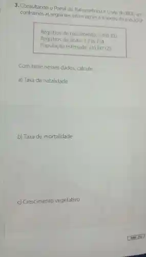 3. Consultando O Portal da Transparência e o site do IBGE ,en-
contramos as seguintes a respeito do ano 2019:
Registros de nascimento 2.766.392
Registros de óbito : 1256754
População estimada :210.147.125
Com base nesses dados , calcule:
a) Taxa de natalidade
b) Taxa de mortalidade