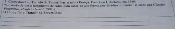 3. Contestando o Tratado de Tordesilhas, o rei da França, Francisco 1,declarou em 1540:
"Gostaria de ver o testamento de Adão para saber de que forma este dividira o mundo '. (Citado por Cláudio
Vicentino, História Geral, 1991.)
a) O que foi o Tratado de Tordesilhas?
__